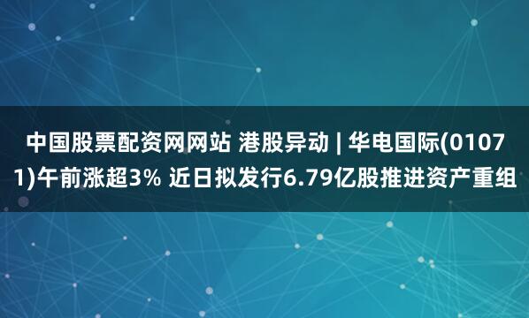 中国股票配资网网站 港股异动 | 华电国际(01071)午前涨超3% 近日拟发行6.79亿股推进资产重组
