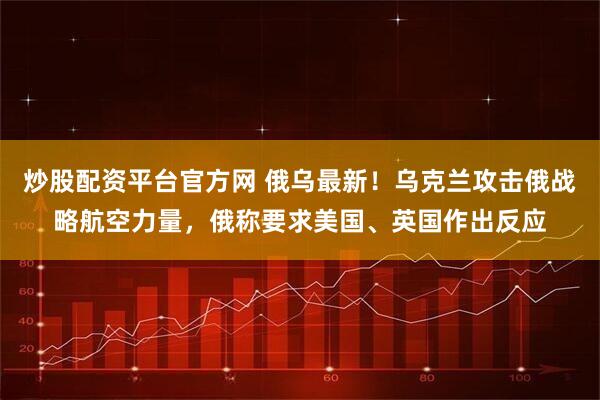 炒股配资平台官方网 俄乌最新！乌克兰攻击俄战略航空力量，俄称要求美国、英国作出反应