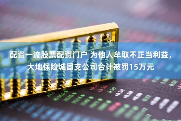 配资一流股票配资门户 为他人牟取不正当利益，大地保险城固支公司合计被罚15万元