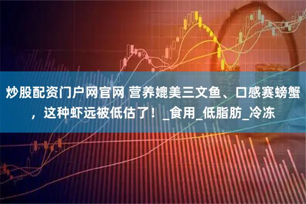 炒股配资门户网官网 营养媲美三文鱼、口感赛螃蟹，这种虾远被低估了！_食用_低脂肪_冷冻