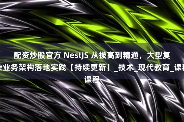 配资炒股官方 NestJS 从拔高到精通，大型复杂业务架构落地实践【持续更新】_技术_现代教育_课程