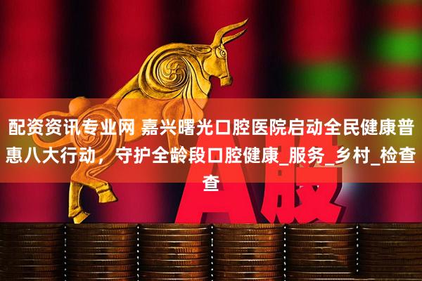 配资资讯专业网 嘉兴曙光口腔医院启动全民健康普惠八大行动，守护全龄段口腔健康_服务_乡村_检查