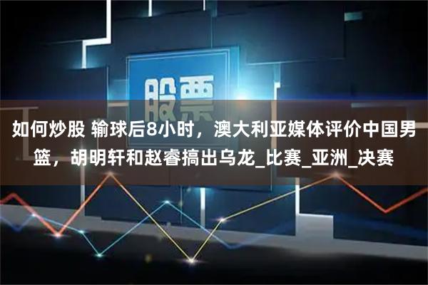 如何炒股 输球后8小时，澳大利亚媒体评价中国男篮，胡明轩和赵睿搞出乌龙_比赛_亚洲_决赛