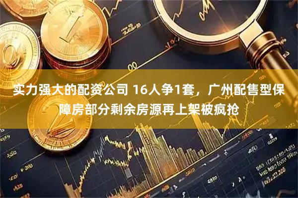 实力强大的配资公司 16人争1套，广州配售型保障房部分剩余房源再上架被疯抢