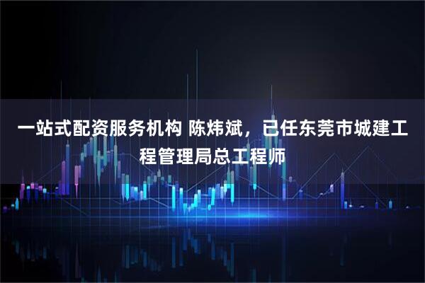一站式配资服务机构 陈炜斌，已任东莞市城建工程管理局总工程师