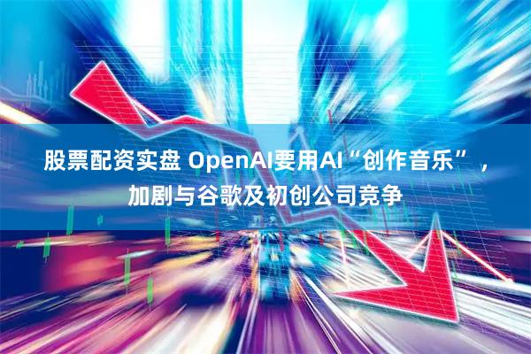股票配资实盘 OpenAI要用AI“创作音乐” ，加剧与谷歌及初创公司竞争