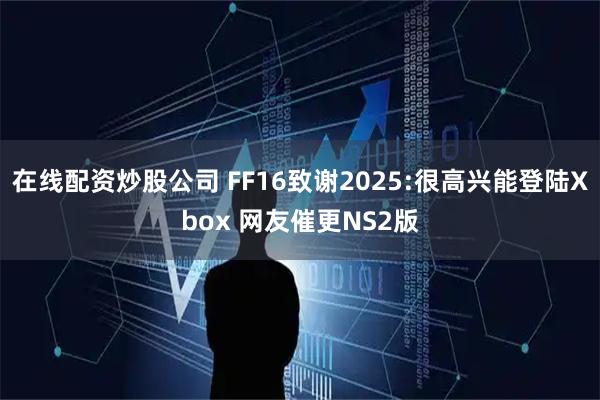 在线配资炒股公司 FF16致谢2025:很高兴能登陆Xbox 网友催更NS2版